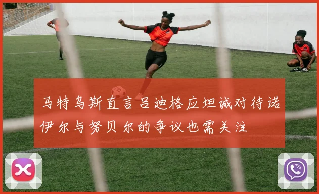 马特乌斯直言吕迪格应坦诚对待诺伊尔与努贝尔的争议也需关注