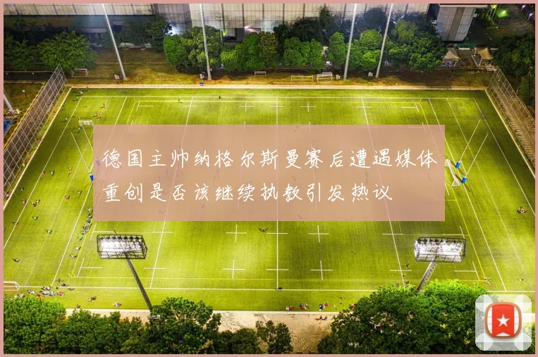 德国主帅纳格尔斯曼赛后遭遇媒体重创是否该继续执教引发热议
