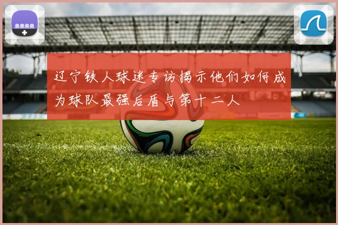 辽宁铁人球迷专访揭示他们如何成为球队最强后盾与第十二人