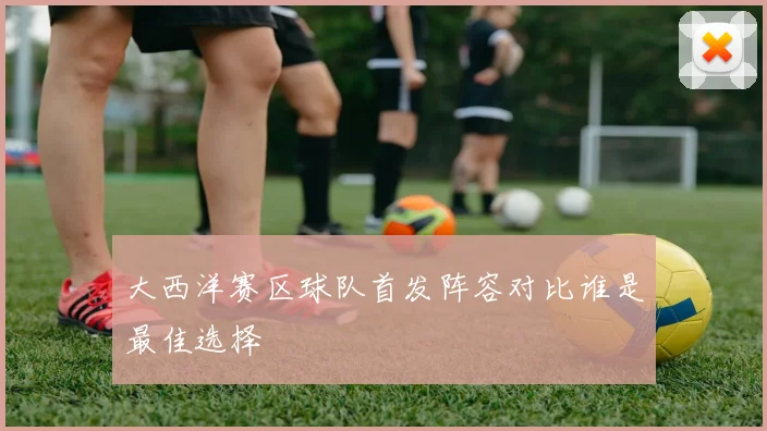 大西洋赛区球队首发阵容对比谁是最佳选择