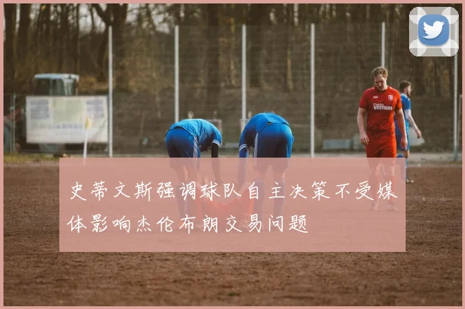 史蒂文斯强调球队自主决策不受媒体影响杰伦布朗交易问题