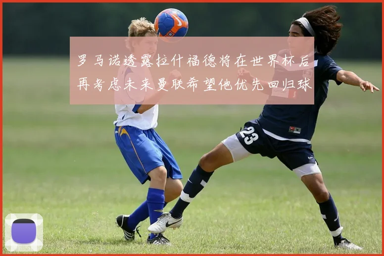 罗马诺透露拉什福德将在世界杯后再考虑未来曼联希望他优先回归球队