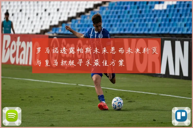 罗马诺透露帕斯未来悬而未决科莫与皇马积极寻求最佳方案