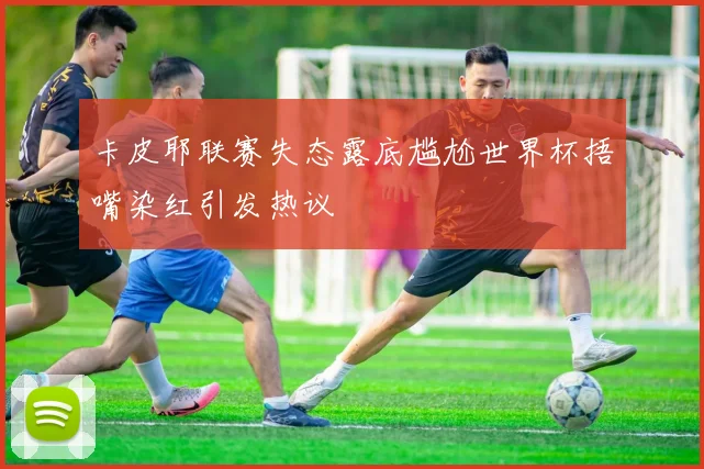 卡皮耶联赛失态露底尴尬世界杯捂嘴染红引发热议