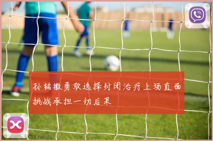 孙铭徽勇敢选择封闭治疗上场直面挑战承担一切后果