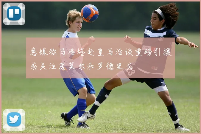 意媒称马洛塔赴皇马洽谈重磅引援或关注居莱尔和罗德里戈