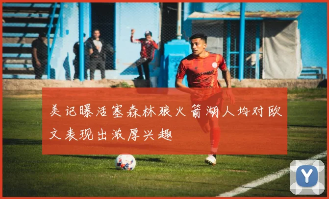 美记曝活塞森林狼火箭湖人均对欧文表现出浓厚兴趣