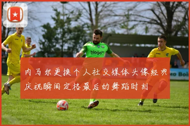 内马尔更换个人社交媒体头像经典庆祝瞬间定格最后的舞蹈时刻