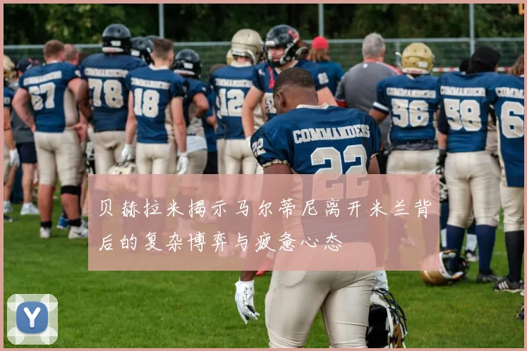 贝赫拉米揭示马尔蒂尼离开米兰背后的复杂博弈与疲惫心态