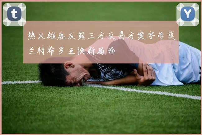 热火雄鹿灰熊三方交易方案字母莫兰特希罗互换新局面