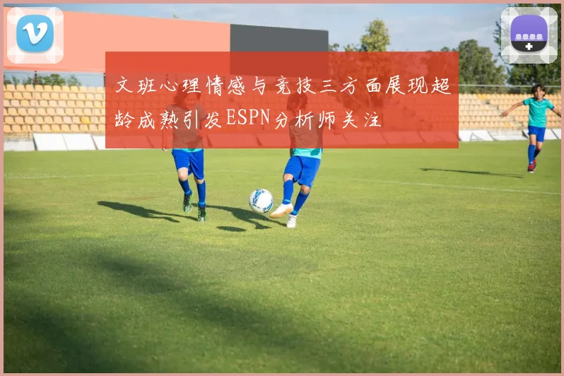 文班心理情感与竞技三方面展现超龄成熟引发ESPN分析师关注