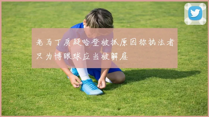 老马丁质疑哈登被抓原因称执法者只为博眼球应当被解雇