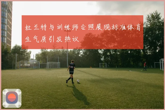 杜兰特与训练师合照展现标准体育生气质引发热议