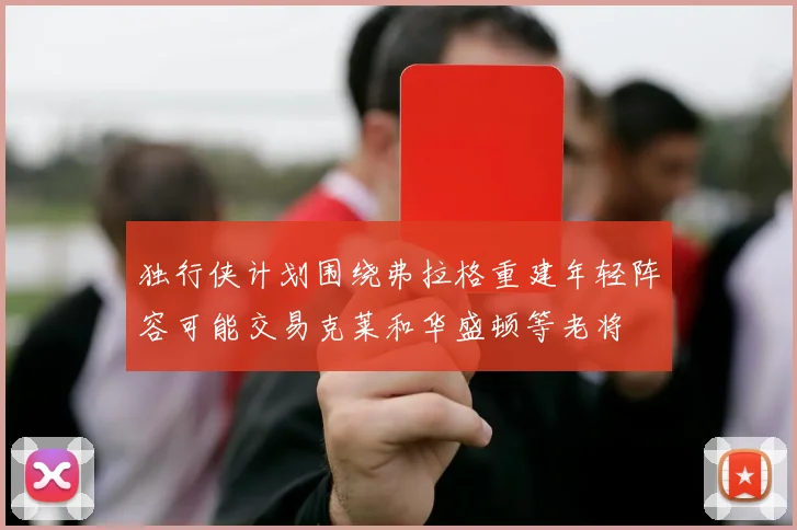 独行侠计划围绕弗拉格重建年轻阵容可能交易克莱和华盛顿等老将